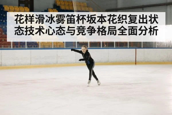 花样滑冰雾笛杯坂本花织复出状态技术心态与竞争格局全面分析
