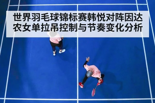 世界羽毛球锦标赛韩悦对阵因达农女单拉吊控制与节奏变化分析