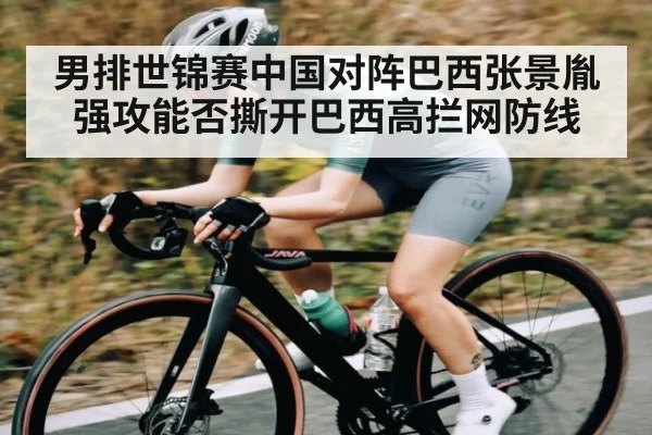 男排世锦赛中国对阵巴西张景胤强攻能否撕开巴西高拦网防线