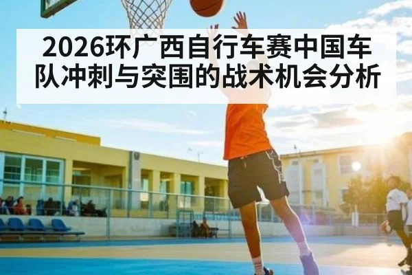 2026环广西自行车赛中国车队冲刺与突围的战术机会分析