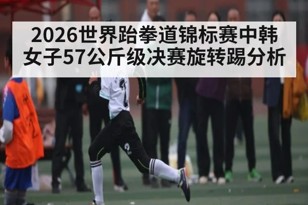 2026世界跆拳道锦标赛中韩女子57公斤级决赛旋转踢分析