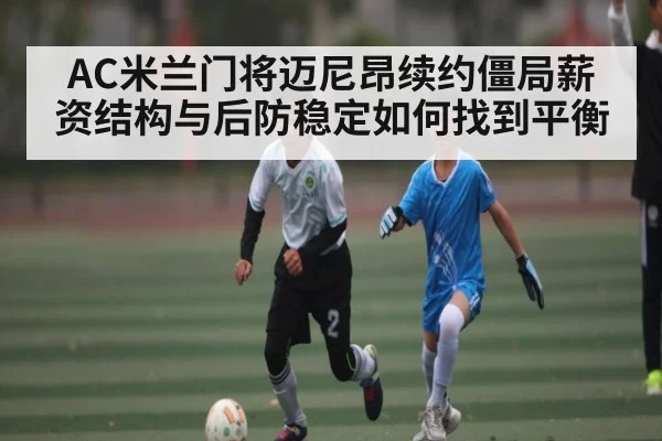 AC米兰门将迈尼昂续约僵局薪资结构与后防稳定如何找到平衡